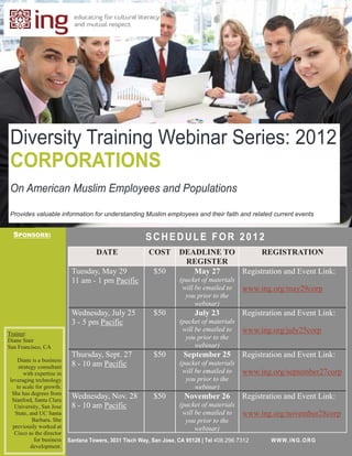 Diversity Training Webinar Series: 2012
CORPORATIONS
On American Muslim Employees and Populations

Provides valuable information for understanding Muslim employees and their faith and related current events


  SPONSORS:                                             SCHEDULE FOR 2012
                                     DATE                COST        DEADLINE TO      REGISTRATION
                                                                      REGISTER
                            Tuesday, May 29                $50          May 27   Registration and Event Link:
                            11 am - 1 pm Pacific                     (packet of materials
                                                                      will be emailed to     www.ing.org/may29corp
                                                                       you prior to the
                                                                           webinar)
                            Wednesday, July 25             $50             July 23           Registration and Event Link:
                            3 - 5 pm Pacific                         (packet of materials
                                                                      will be emailed to     www.ing.org/july25corp
Trainer:
Diane Stair                                                            you prior to the
San Francisco, CA                                                          webinar)
                            Thursday, Sept. 27             $50         September 25          Registration and Event Link:
   Diane is a business
                            8 - 10 am Pacific                        (packet of materials
    strategy consultant
       with expertise in                                              will be emailed to     www.ing.org/september27corp
leveraging technology                                                  you prior to the
   to scale for growth.                                                    webinar)
 She has degrees from
 Stanford, Santa Clara
                            Wednesday, Nov. 28             $50         November 26           Registration and Event Link:
  University, San Jose      8 - 10 am Pacific                        (packet of materials
  State, and UC Santa                                                 will be emailed to     www.ing.org/november28corp
          Barbara. She                                                 you prior to the
 previously worked at                                                      webinar)
  Cisco as the director
           for business    Santana Towers, 3031 Tisch Way, San Jose, CA 95128 | Tel 408.296.7312     W WW.IN G.OR G
          development.
 
