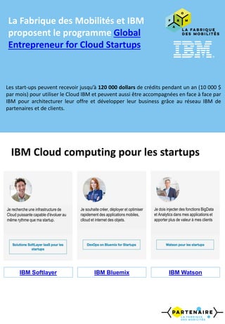 IBM Cloud computing pour les startups
La Fabrique des Mobilités et IBM
proposent le programme Global
Entrepreneur for Cloud Startups
Les start-ups peuvent recevoir jusqu’à 120 000 dollars de crédits pendant un an (10 000 $
par mois) pour utiliser le Cloud IBM et peuvent aussi être accompagnées en face à face par
IBM pour architecturer leur offre et développer leur business grâce au réseau IBM de
partenaires et de clients.
Je recherche une infrastructure de
Cloud puissante capable d'évoluer au
même rythme que ma startup.
Je souhaite créer, déployer et optimiser
rapidement des applications mobiles,
clloud et internet des objets.
Je dois injecter des fonctions BigData
et Analytics dans mes applications et
apporter plus de valeur à mes clients
IBM Softlayer IBM Bluemix IBM Watson
 