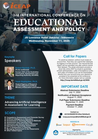 Keynote
Speakers
EDUCATIONAL
ASSESSMENT AND POLICY
3rd INTERNATIONAL CONFERENCE ON
JS Luwansa Hotel Jakarta - Indonesia
Wednesday, November 11, 2020
THEME
Advancing Artiﬁcial Intelligence
in Assessment for Learning
Notiﬁcation of Abstract Acceptance
August 11, 2020
Full Paper Submission Deadline
September 11, 2020
Payment Deadline
October 11, 2020
Abstract Submission Deadline
July 11, 2020
IMPORTANT DATE
SCOPE
Competency Assessment and Character Survey
Artiﬁcial Intelligence in Education
Assessment in Teaching Research Methods
Assessment and Learning Policy
Classroom and School Action Research
Educational Psychology Assessment
ICT in Assessment in Learning
Managing Assessment in the Classrooms
Other related topics
Organized by
CENTER FOR ASSESSMENT AND LEARNING (PUSMENJAR)
Agency of Research and Development and Book
Ministry of Education and Culture
INDEXED IN
Former CEO of the Australian
Curriculum, Assessment and
Reporting Authority (ACARA)
Robert Randall, Ph.D.
CEAP
(To be conﬁrmed)
To submit an abstract. authors must create an
account ﬁrst. Then they can submit their abstracts
by logging in to their account. The manuscript (full
paper) can be submitted only after authors submit
their abstract. The whole submission process is
done fully online (NOT by email) to guarantee
smooth administration. Letter of Acceptance (LOA)
and Letter of Invitation (Lol) can be downloaded
directly from your account once your abstract is
accepted to be presented at the conference.
For more information please visit our website:
h p://iceap.kemdikbud.go.id/2020
Call for Papers
Head ofAgency of Research
and Development and Book
Ministry of Education and Culture
Totok Suprayitno, Ph.D.
+62 81294209729 (Dian Rahdiani)(
iceap.pusmenjar@kemdikbud.go.id*
Contact us:
 