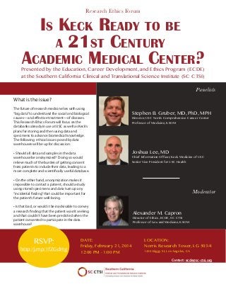 Research Ethics Forum

IS KECK READY TO BE
A 21ST CENTURY
ACADEMIC MEDICAL CENTER?

Presented by the Education, Career Development, and Ethics Program (ECDE)
at the Southern California Clinical and Translational Science Institute (SC CTSI)
Panelists
What is the issue?
The future of research medicine lies with using
“big data” to understand the social and biological
causes—and effective treatment—of diseases.
This Research Ethics Forum will focus on the
databanks already in use at USC as well as Keck’s
plans for storing and then using data and
specimens to advance biomedical knowledge.
The following ethical issues posed by data
warehouses will be up for discussion:
• Should all data and samples in the data
warehouse be anonymized? Doing so would
relieve much of the burden of getting consent
from patients to include their data, leading to a
more complete and scientifically useful database.

Stephen B. Gruber, MD, PhD, MPH
Director, USC Norris Comprehensive Cancer Center
Professor of Medicine, KSOM

Joshua Lee, MD

Chief Information Officer, Keck Medicine of USC
Senior Vice President for USC Health

• On the other hand, anonymization makes it
impossible to contact a patient, should a study
using stored specimens and data turn up any
“incidental finding” that could be important for
the patient’s future well-being.
• Is that bad, or would it be inadvisable to convey
a research finding that the patient wasn’t seeking
and that couldn’t have been predicted when the
patient consented to participate in the data
warehouse?

RSVP:

http://j.mp/1fZGdHg

DATE:
Friday, February 21, 2014
12:00 PM - 1:00 PM

Moderator
Alexander M. Capron

Director of Ethics, ECDE, SC CTSI
Professor of Law and Medicine, KSOM

LOCATION:
Norris Research Tower, LG 503/4
1450 Biggy St, Los Angeles, CA

Contact: ecde@sc-ctsi.org

 