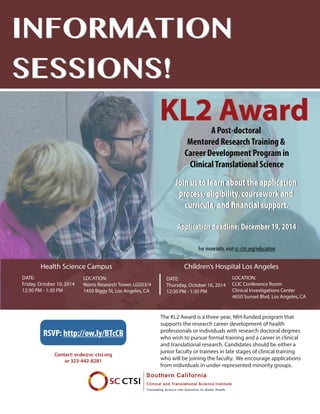 INFORMATION
SESSIONS!
INFORMATION
SESSIONS!
The KL2 Award is a three-year, NIH-funded program that
supports the research career development of health
professionals or individuals with research doctoral degrees
who wish to pursue formal training and a career in clinical
and translational research. Candidates should be either a
junior faculty or trainees in late stages of clinical training
who will be joining the faculty. We encourage applications
from individuals in under-represented minority groups.
DATE:
Friday, October 10, 2014
12:30 PM - 1:30 PM
Health Science Campus
Contact: ecde@sc-ctsi.org
or 323-442-8281
LOCATION:
Norris Research Tower, LG503/4
1450 Biggy St, Los Angeles, CA
DATE:
Thursday, October 16, 2014
12:30 PM - 1:30 PM
Children’s Hospital Los Angeles
LOCATION:
CLIC Conference Room
Clinical Investigations Center
4650 Sunset Blvd, Los Angeles, CA
Join us to learn about the application
process, eligibility, coursework and
curricula, and financial support.
Application deadline: December 19, 2014
RSVP: http://ow.ly/BTcCB
KL2 AwardA Post-doctoral
Mentored ResearchTraining &
Career Development Program in
ClinicalTranslational Science
Join us to learn about the application
process, eligibility, coursework and
curricula, and financial support.
Application deadline: December 19, 2014
For more info, visit sc-ctsi.org/education
A Post-doctoral
Mentored ResearchTraining &
Career Development Program in
ClinicalTranslational Science
KL2 Award
 