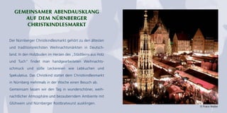 GEMEINSAMER ABENDAUSKLANG
AUF DEM NÜRNBERGER
CHRISTKINDLESMARKT
Der Nürnberger Christkindlesmarkt gehört zu den ältesten
und traditionsreichsten Weihnachtsmärkten in Deutsch-
land. In den Holzbuden im Herzen des „Städtleins aus Holz
und Tuch“ findet man handgearbeiteten Weihnachts-
schmuck und süße Leckereien wie Lebkuchen und
Spekulatius. Das Christkind stattet dem Christkindlesmarkt
in Nürnberg mehrmals in der Woche einen Besuch ab.
Gemeinsam lassen wir den Tag in wunderschöner, weih-
nachtlicher Atmosphäre und bezauberndem Ambiente mit
Glühwein und Nürnberger Rostbratwurst ausklingen.
© Franz Walter
 