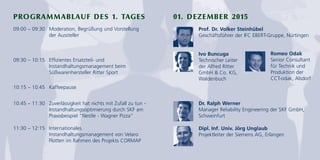 PROGRAMMABLAUF DES 1. TAGES 01. DEZEMBER 2015
09:00 – 09:30 Moderation, Begrüßung und Vorstellung
der Aussteller
09:30 – 10:15 Effizientes Ersatzteil- und
Instandhaltungsmanagement beim
Süßwarenhersteller Ritter Sport
10:15 – 10:45 Kaffeepause
10:45 – 11:30 Zuverlässigkeit hat nichts mit Zufall zu tun -
Instandhaltungsoptimierung durch SKF am
Praxisbeispiel "Nestle - Wagner Pizza"
11:30 – 12:15 Internationales
Instandhaltungsmanagement von Velaro
Flotten im Rahmen des Projekts CORMAP
Ivo Buncuga
Technischer Leiter
der Alfred Ritter
GmbH & Co. KG,
Waldenbuch
Prof. Dr. Volker Steinhübel
Geschäftsführer der IFC EBERT-Gruppe, Nürtingen
Romeo Odak
Senior Consultant
für Technik und
Produktion der
CCT-odak, Alsdorf
Dr. Ralph Werner
Manager Reliability Engineering der SKF GmbH,
Schweinfurt
Dipl. Inf. Univ. Jörg Unglaub
Projektleiter der Siemens AG, Erlangen
 