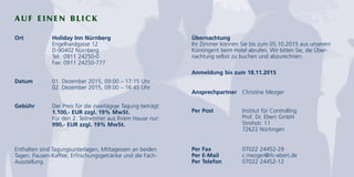AUF EINEN BLICK
Ort Holiday Inn Nürnberg
Engelhardgasse 12
D-90402 Nürnberg
Tel: 0911 24250-0
Fax: 0911 24250-777
Datum 01. Dezember 2015, 09:00 – 17:15 Uhr
02. Dezember 2015, 09:00 – 16:45 Uhr
Gebühr Der Preis für die zweitägige Tagung beträgt:
1.100,- EUR zzgl. 19% MwSt.
Für den 2. Teilnehmer aus Ihrem Hause nur:
990,- EUR zzgl. 19% MwSt.
Enthalten sind Tagungsunterlagen, Mittagessen an beiden
Tagen, Pausen-Kaffee, Erfrischungsgetränke und die Fach-
Ausstellung.
Übernachtung
Ihr Zimmer können Sie bis zum 05.10.2015 aus unserem
Kontingent beim Hotel abrufen. Wir bitten Sie, die Über-
nachtung selbst zu buchen und abzurechnen.
Anmeldung bis zum 18.11.2015
Ansprechpartner Christine Mezger
Per Post Institut für Controlling
Prof. Dr. Ebert GmbH
Strohstr. 11
72622 Nürtingen
Per Fax 07022 24452-29
Per E-Mail c.mezger@ifc-ebert.de
Per Telefon 07022 24452-12
 
