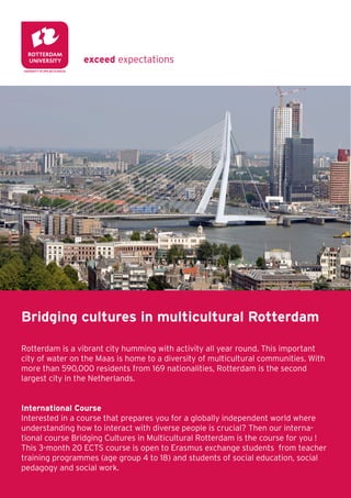 Bridging cultures in multicultural Rotterdam

Rotterdam is a vibrant city humming with activity all year round. This important
city of water on the Maas is home to a diversity of multicultural communities. With
more than 590,000 residents from 160 nationalities, Rotterdam is the second
largest city in the Netherlands.


International Course
Interested in a course that prepares you for a globally interdependent world where
understanding how to interact with diverse people is crucial? Then our interna-
tional course Bridging Cultures in Multicultural Rotterdam is the course for you !
This 3-month 20 ECTS course is open to Erasmus exchange students from teacher
training programmes (age group 4 to 18) and students of social education, social
pedagogy and social work.
 