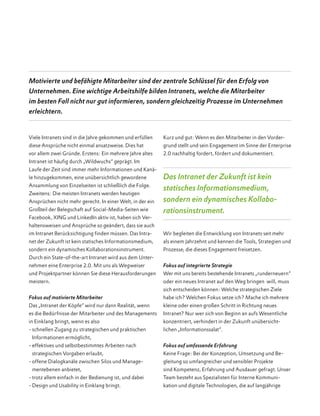 Viele Intranets sind in die Jahre gekommen und erfüllen
diese Ansprüche nicht einmal ansatzweise. Dies hat
vor allem zwei Gründe. Erstens: Ein mehrere Jahre altes
Intranet ist häufig durch „Wildwuchs“ geprägt. Im
Laufe der Zeit sind immer mehr Informationen und Kanä-
le hinzugekommen, eine unübersichtlich gewordene
Ansammlung von Einzelseiten ist schließlich die Folge.
Zweitens: Die meisten Intranets werden heutigen
Ansprüchen nicht mehr gerecht. In einer Welt, in der ein
Großteil der Belegschaft auf Social-Media-Seiten wie
Facebook, XING und LinkedIn aktiv ist, haben sich Ver-
haltensweisen und Ansprüche so geändert, dass sie auch
im Intranet Berücksichtigung finden müssen. Das Intra-
net der Zukunft ist kein statisches Informationsmedium,
sondern ein dynamisches Kollaborationsinstrument.
Durch ein State-of-the-art Intranet wird aus dem Unter-
nehmen eine Enterprise 2.0. Mit uns als Wegweiser
und Projektpartner können Sie diese Herausforderungen
meistern.
Fokus auf motivierte Mitarbeiter
Das „Intranet der Köpfe“ wird nur dann Realität, wenn
es die Bedürfnisse der Mitarbeiter und des Managements
in Einklang bringt, wenn es also
- schnellen Zugang zu strategischen und praktischen
Informationen ermöglicht,
- effektives und selbstbestimmtes Arbeiten nach
strategischen Vorgaben erlaubt,
- offene Dialogkanäle zwischen Silos und Manage-
mentebenen anbietet,
- trotz allem einfach in der Bedienung ist, und dabei
- Design und Usability in Einklang bringt.
Kurz und gut: Wenn es den Mitarbeiter in den Vorder-
grund stellt und sein Engagement im Sinne der Enterprise
2.0 nachhaltig fordert, fördert und dokumentiert.
Das Intranet der Zukunft ist kein
statisches Informationsmedium,
sondern ein dynamisches Kollabo­
rationsinstrument.
Wir begleiten die Entwicklung von Intranets seit mehr
als einem Jahrzehnt und kennen die Tools, Strategien und
Prozesse, die dieses Engagement freisetzen.
Fokus auf integrierte Strategie
Wer mit uns bereits bestehende Intranets „runderneuern“
oder ein neues Intranet auf den Weg bringen will, muss
sich entscheiden können: Welche strategi­schen Ziele
habe ich? Welchen Fokus setze ich? Mache ich mehrere
kleine oder einen großen Schritt in Richtung neues
Intranet? Nur wer sich von Beginn an aufs Wesentliche
konzentriert, verhindert in der Zukunft unübersicht-
lichen „Informationssalat“.
Fokus auf umfassende Erfahrung
Keine Frage: Bei der Konzeption, Umsetzung und Be-
gleitung so umfangreicher und sensibler Projekte
sind Kompetenz, Erfahrung und Ausdauer gefragt. Unser
Team besteht aus Spezialisten für Interne Kommuni­
kation und digitale Technologien, die auf langjährige
Motivierte und befähigte Mitarbeiter sind der zentrale Schlüssel für den Erfolg von
Unternehmen. Eine wichtige Arbeitshilfe bilden Intranets, welche die Mitarbeiter
im besten Fall nicht nur gut informieren, sondern gleichzeitig Prozesse im Unternehmen
erleichtern.
 