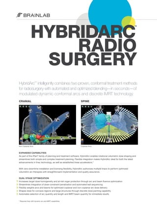 HYBRIDARC
RADIO
SURGERY
TM

HybridArc™ intelligently combines two proven, conformal treatment methods
for radiosurgery with automated and optimized blending—in seconds—of
modulated dynamic conformal arcs and discrete IMRT technology.
CRANIAL

SPINE

Non-Coplanar Arcs

Coplanar Arcs

EXPANDED CAPABILITIES
As part of the iPlan® family of planning and treatment software, HybridArc enables rotational volumetric dose shaping and
streamlines both simple and complex treatment planning. Flexible integration makes HybridArc ideal for both the latest
advancements in linac technology, as well as established linear accelerators.*
With zero-downtime installation and licensing flexibility, HybridArc authorizes multiple linacs to perform optimized
volumetric arc therapies with straightforward implementation and quality assurance.
DUAL STAGE OPTIMIZATION
Increases target dose homogeneity and at-risk organ protection through arc and beam fluence optimization
Streamlines integration of dose-constraint penalization and automated leaf sequencing
Flexibly weights arcs and beams for optimized coplanar and non-coplanar arc dose delivery
Shapes dose for concave regions and large structures through discrete dose painting capability
Automates selection of arc quantity and length and IMRT beam quantity for immediate results
* Requires linac with dynamic arc and IMRT capabilities

 