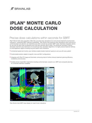 iPLAN® MONTE CARLO
DOSE CALCULATION
Precise dose calculations within seconds for SBRT
iPlan® Monte Carlo dose calculation offers fast, accurate dose calculations for more precise treatment of extracranial
indications—expanding SBRT treatment possibilities. iPlan Monte Carlo performs dose calculations within seconds for
conformal beam and dynamic arc treatments and within minutes for complex IMRT cases. Seamless integration allows
for use with all major linear accelerators and multi-leaf collimator (MLC) types. This advanced calculation method
eliminates treatment area restrictions of conventional dose calculation algorithms1 for highly precise treatment delivery
to inhomogeneous regions including lung and head & neck indications.
Unmatched speed and intuitive user interface enable broader treatment spectrum and use with every patient
Customizable solution adapts to specific Linac and MLC configurations
Integrates with iPlan RT Image and Automatic contouring tools to further enhance treatment planning efficiency,
consistency and accuracy
Enables photon based MLC treatments including conformal beam, dynamic arc, IMRT and composite planning
for combined treatment modalities

iPlan Monte Carlo IMRT dose display for head & neck indications

brainlab.com

 