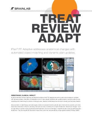 TREAT
REVIEW
ADAPT
iPlan® RT Adaptive addresses anatomical changes with
automated object morphing and dynamic plan updates.

REDEFINING CLINICAL IMPACT
As part of the iPlan® family of planning and treatment software, iPlan® RT Adaptive shows the current clinical situation combined
with advanced display, evaluation and adaptation tools. It automatically facilitates plan updates based on periodic patient scans,
simplifying and streamlining the decision-making process. Adaptive radiotherapy becomes both clinically and financially feasible.
Advancements in radiotherapy and radiosurgery create an increased need for periodic plan checks which provides up-to-date
anatomical information critical to achieving dose plan accuracy necessary for complex treatments. Anatomical changes—such
as organ filling or position during hypofractionated treatments, and tumor shrinkage or weight fluctuation during hyperfractionated
treatments—may have significant dosimetric impact that cannot be compensated by image-guided radiation therapy (IGRT).

 