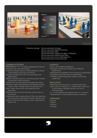 © 2005 game solution
                                                                                                                All rights reserved



                             Simulation overview   Decision parameters Strategy
                                                   Decision parameters Market Positioning
                                                   Decision parameters R&D
                                                   Decision parameters Supply Chain Mgmt. / Production
                                                   Decision parameters Marketing and Sales
                                                   Decision parameters Financial Management
                                                   Decision parameters Human Resources



LEARNING OUTCOMES                                              AUDIENCE
ÖKONOMIKUS strategy is a highly engaging and intensive         •!Senior and middle management
simulation that helps participants:                            •!Managers and decision-makers from different
•!Improve strategic decision-making based on a better              departments
    understanding of business economics                        •!Management candidates from all areas of a organisation
•!Increase collaboration with other executives and             •!Employees who have financial responsibility
    departments                                                •!Trainees, students (business schools, universities,
•!Better mobilise resources, combine business models,              academies)
    and allocate limited resources
•!Improve the way they lead and manage their teams             APPLICATION!!
•!Develop a deep understanding of the overall business         •!Workshops with groups of 2 – 4 persons per team
    impact of their strategic (and financial) decisions        •!Each seminar consists of 3 – 6 teams with a total of 8 –
•!Gain insight view into the roles played by other                 24 participants. Multiple seminars can be run
    executives                                                     simultaneously
•!Make decisions that will maximize overall return on          •!5 – 10 simulated periods experienced in 12 – 24 hours
    investment!                                                •!Development of customized scenarios on demand
•!Understand when compromises of their own objectives
    are necessary to help achieve a better overall result      LANGUAGES!
•!Enhance their personal impact on your organisation’s         •!English
    bottom line                                                •!French
                                                               •!German
                                                               •!Chinese
 