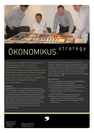 strategy
    ÖKONOMIKUS                                                          TM




Improve your strategic thinking and gain a                  As a simulation-result, participants learn how vital
                                                            strategic, liquidity and investment planning are to overall
new awareness of the „big picture“.                         operations. By making strategic (financial) decisions and
ÖKONOMIKUS strategy is a compelling                         managing the effects of those decisions participants gain
executive simulation that leads to better and               a new awareness of the “big picture” that drives their
                                                            organisation and those of their customers. They also
faster business decisions through improved
                                                            obtain important insight into their personal role in helping
coordination between executives. It is a                    their organisation’s ROI.
guide to business economics, a competition
in business strategy and a lesson in                        KEY RESULTS
                                                            Numerous companies have employed ÖKONOMIKUS
decision-making. !                                          strategy. Frequently seen results include:

                                                            •!Improved leadership and management of teams
PREFACE                                                     •!Improved productivity through better teamwork and
ÖKONOMIKUS strategy is an intensive simulation during            better allocation of limited resources
which participants manage a company over a simulated 4      •!Increased responsiveness to internal and external
– 10 year period. The company has to succeed in a highly         customers needs
competitive marketplace. Participants are required to       •!Improved coordination between departments
manage the strategic, operational and financial variables   •!Developed and showed better control over
that will help the company to lower costs and penetrate          implementation of strategic decisions, strategic
new markets. The board game fosters spontaneous                  reviews and adaptation to the competitive market
interaction between team members as they discover the            environment.
interrelated nature of business functions and how
financial actions in one part of a company impact
operations overall.




game solution ltd.
Wilhelmstrasse 6       Phone +41 43 366 92 20
CH-8005 Zürich         info@gamesolution.ch
Switzerland            www.gamesolution.ch
 