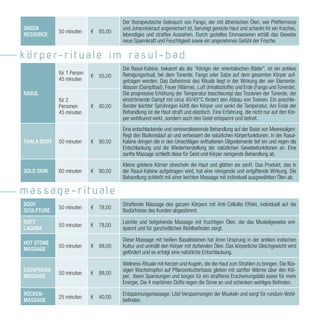 Der therapeutische Gebrauch von Fango, der mit ätherischen Ölen, wie Pfefferminze
GREEN                                 und Johanniskraut angereichert ist, beruhigt gereizte Haut und schenkt ihr ein frisches,
             50 minuten     ¤ 85,00
RESOURCE                              lebendiges und straffes Aussehen. Durch gezieltes Einmassieren erhält das Gewebe
                                      neue Spannkraft und Feuchtigkeit sowie ein angenehmes Gefühl der Frische.

k ö r p e r- r i t u l e i m r s u l - b d
                                      Die Rasul-Kabine, bekannt als die “Königin der orientalischen Bäder”, ist ein antikes
             für 1 Person             Reinigungsritual, bei dem Tonerde, Fango oder Salze auf dem gesamten Körper auf-
                            ¤ 55,00
             45 minuten               getragen werden. Das Geheimnis des Rituals liegt in der Wirkung der vier Elemente:
                                      Wasser (Dampfbad), Feuer (Wärme), Luft (Inhaltsstoffe) und Erde (Fango und Tonerde).
RASUL                                 Die progressive Erhöhung der Temperatur beschleunigt das Trocknen der Tonerde, der
             für 2                    einströmende Dampf mit circa 40/45°C fördert den Abbau von Toxinen. Ein anschlie-
             Personen       ¤ 80,00   ßender leichter Sprühregen kühlt den Körper und senkt die Temperatur. Am Ende der
             45 minuten               Behandlung ist die Haut straff und elastisch. Eine Erfahrung, die nicht nur auf den Kör-
                                      per wohltuend wirkt, sondern auch den Geist entspannt und befreit.
                                      Eine entschlackende und remineralisierende Behandlung auf der Basis von Meeresalgen:
                                      Regt den Blutkreislauf an und verbessert die natürlichen Körperfunktionen. In der Rasul-
THALA BODY   50 minuten     ¤ 90,00   Kabine dringen die in den Umschlägen enthaltenen Oligoelemente tief ein und regen die
                                      Entschlackung und die Wiederherstellung der natürlichen Gewebefunktionen an. Eine
                                      sanfte Massage schließt diese für Geist und Körper reinigende Behandlung ab.
                                      Kleine goldene Körner streicheln die Haut und glätten sie sanft. Das Produkt, das in
GOLD SKIN    60 minuten     ¤ 90,00   der Rasul-Kabine aufgetragen wird, hat eine reinigende und entgiftende Wirkung. Die
                                      Behandlung schließt mit einer leichten Massage mit individuell ausgewählten Ölen ab.

m ss ge-ritu le
BODY                                  Straffende Massage des ganzen Körpers mit Anti-Cellulite Effekt, individuell auf die
             50 minuten     ¤ 78,00
SCULPTURE                             Bedürfnisse des Kunden abgestimmt.

SOFT                                  Leichte und tiefgehende Massage mit fruchtigen Ölen, die das Muskelgewebe ent-
             50 minuten     ¤ 78,00
LAGUNA                                spannt und für ganzheitliches Wohlbefinden sorgt.

                                      Diese Massage mit heißen Basaltsteinen hat ihren Ursprung in der antiken indischen
HOT STONE
             50 minuten     ¤ 88,00   Kultur und umhüllt den Körper mit duftenden Ölen. Das körperliche Gleichgewicht wird
MASSAGE
                                      gefördert und es erfolgt eine natürliche Entschlackung.

                                      Wellness-Rituale mit Kerzen und Kugeln, die die Haut zum Strahlen zu bringen. Die flüs-
EGOSPHERA                             sigen Wachstropfen auf Pflanzenbutterbasis gleiten mit sanfter Wärme über den Kör-
             50 minuten     ¤ 88,00
MASSAGE                               per, lösen Spannungen und sorgen für ein strafferes Erscheinungsbild sowie für mehr
                                      Energie. Die 4 maritimen Düfte regen die Sinne an und schenken wohliges Befinden.

RÜCKEN-                               Entspannungsmassage: Löst Verspannungen der Muskeln und sorgt für rundum-Wohl-
             25 minuten     ¤ 40,00
MASSAGE                               befinden.
 
