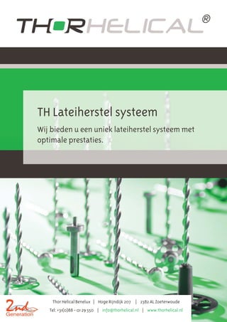 TH Lateiherstel systeem 
Wij bieden u een uniek lateiherstel systeem met 
optimale prestaties. 
Thor Helical Benelux | Hoge Rijndijk 207 | 2382 AL Zoeterwoude 
Tel: +31(0)88 - 01 29 550 | info@thorhelical.nl | www.thorhelical.nl 
 