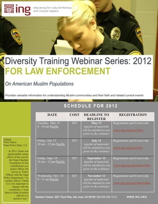 Diversity Training Webinar Series: 2012
 FOR LAW ENFORCEMENT
 On American Muslim Populations

 Provides valuable information for understanding Muslim communities and their faith and related current events


                                                      SCHEDULE FOR 2012
                                        DATE               COST        DEADLINE TO                    REGISTRATION
                                                                        REGISTER
                               Tuesday, May 15               $25              May 13            Registration and Event Link:
                               8 - 10 am Pacific                       (packet of materials
                                                                      will be emailed to you    www.ing.org/may15law
                                                                      prior to the webinar)
Trainer:
Omar Salem
                               Friday, July 13               $25              July 11           Registration and Event Link:
Napa Police Dept., CA          10 am - 12 pm Pacific                   (packet of materials
                                                                      will be emailed to you    www.ing.org/july13law
      In 2011, Omar was                                               prior to the webinar)
    named public safety
   officer of the year by      Friday, Sept. 14              $25          September 12          Registration and Event Link:
       the Napa Chamber
       Foundation for his      10 am - 12 pm Pacific                   (packet of materials
        contributions as a                                            will be emailed to you    www.ing.org/september14law
        police officer. He                                            prior to the webinar)
         serves as Police
  Officer with the Napa        Wednesday, Nov. 14            $25          November 12           Registration and Event Link:
Police Department. “As
 a police officer, I think     9 - 11 am Pacific                       (packet of materials
  it is very important to                                             will be emailed to you    www.ing.org/november14law
          engage with the                                             prior to the webinar)
      community. I want
 them to think of police
              officers in a
                              Santana Towers, 3031 Tisch Way, San Jose, CA 95128 | Tel 408.296.7312       W WW.IN G.OR G
           positive way.”
 