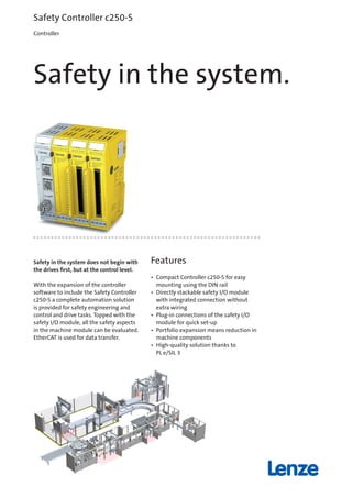 Safety in the system does not begin with
the drives first, but at the control level.
With the expansion of the controller
software to include the Safety Controller
c250-S a complete automation solution
is provided for safety engineering and
control and drive tasks. Topped with the
safety I/O module, all the safety aspects
in the machine module can be evaluated.
EtherCAT is used for data transfer.
Features
•	 Compact Controller c250-S for easy
mounting using the DIN rail
•	 Directly stackable safety I/O module
with integrated connection without
extra wiring
•	 Plug-in connections of the safety I/O
module for quick set-up
•	 Portfolio expansion means reduction in
machine components
•	 High-quality solution thanks to
PL e/SIL 3
Safety Controller c250-S
Controller
Safety in the system.
13523539_C250_S_EN.indd 1 11.11.16 13:44
 