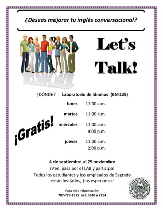 ¿Deseas  mejorar  tu  inglés  conversacional?  

  

  

  

  
                                                          Let s
                                                          Talk!
  




        
            ¿DÓNDE?            Laboratorio  de  Idiomas    (BN-­‐225)  
                                  lunes           11:00  a.m.  

                               martes             11:00  a.m.  

                           miércoles              11:00  a.m.  
                                                   4:00  p.m.  

                                jueves            11:00  a.m.  
                        
                                                   2:00  p.m.  
                                          
                    4  de  septiembre  al  29  noviembre  
                    ¡Ven,  pasa  por  el  LAB  y  participa!  
           Todos  los  estudiantes  y  los  empleados  de  Sagrado    
                     están  invitados,  ¡los  esperamos!  
                                                  
                                 Para  más  información:  
                           787-­‐728-­‐1515    ext.  3348  ó  2294    
        
 