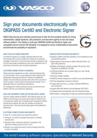 DIGIPASS




Sign your documents electronically with
DIGIPASS CertiID and Electronic Signer
VASCO Data Security and LetterGen joined forces to offer the first complete solution for strong
authentication, digital signatures, data protection, and document signing on one and unique
software platform. This solution is built upon DIGIPASS CertiID and Electronic Signer and
compatible with all common PKI standards. It is designed to ensure confidentiality of documents
and eliminate the possibility of repudiation.

WHAT IS AN ELECTRONIC SIGNATURE?                                            DIGIPASS CERTIID FEATURES AND BENEFITS
An electronic signature is a legally recognized electronic tool             •	Supports	multiple	certificate	authorities,	card	manufacturers	and	
that indicates that a person accepts the contents of an electronic            card operating systems
message or document. In many countries, electronic signatures may           •	Digital	signing	of	documents	on	Adobe,	Microsoft	Office,	and	
have the same legal consequences as the more traditional forms of             Open Office platforms
executing of documents such as physical signatures.
                                                                            •	Multiple	authentication	methods	possible:	PKI	and	One-Time	
                                                                            	 Passwords	via	DIGIPASS®	KEY	860	
ELECTRONIC SIGNING SPEEDS UP BUSINESS                                       •	Certificate	attributes	can	be	viewed	easily	via	a	user	friendly	
Today’s business negotiations are often conducted electronically,             Certificate Viewer
e.g. via the phone, fax or e-mail, allowing for quick response and          •	Automatic	software	updates	
significantly shortening the lead time. However, the bottleneck
                                                                            •	DIGIPASS	CertiID	management	console	for	user	and	administrator	
analysis may show that your process slows down when you have to
switch to paper in order to get the final agreement signed. This is         •	PKI	Auto-Registration	and	Auto-Enrollment	
especially critical for international organizations.                        •	Change	object	security,	e.g.,	assign	a	different	PIN/PUK	for	
Yet, managing the contract execution process can become more                  each private key
effective with the use of electronic signatures.                            •	Supports	Microsoft	Identity	Lifecycle	Manager	(ILM	/CLM	)	
                                                                            •	Troubleshooting	and	diagnostics	with	Error	Reporting	Viewer	
SIGN YOUR DOCUMENTS USING CERTIID AND DIGITAL SIGNER                        •	MSI	installer	is	configurable	for	large	and	automatic	deployment
This joint solution offered by VASCO® and LetterGen gives you the
ability to securely sign your documents by using an electronic pen
or an electronic identity card. It provides proof of signatory’s identity
and document integrity. Any user that modifies and saves the
document after it has been electronically signed, will invalidate the
signature(s).

ELECTRONIC SIGNER FEATURES AND BENEFITS
•	Green	IT:	no	need	to	print	your	documents	anymore		
•	Timesaver:	no	need	to	mail	paper	documents	or	schedule	
  personal visits
•	Signature	Visual:		electronic	signature	is	visualized	in	the	
  document, whether you print it out or not it
•	Revision	Lock:	signed	documents	cannot	be	altered	when	this	
  function is activated


The world’s leading software company specializing in Internet Security
 