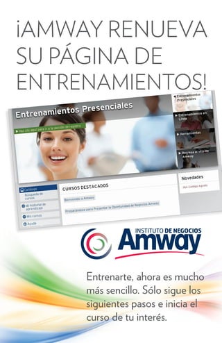 ¡AMWAY RENUEVA
SU PÁGINA DE
ENTRENAMIENTOS!




     Entrenarte, ahora es mucho
     más sencillo. Sólo sigue los
     siguientes pasos e inicia el
     curso de tu interés.
 