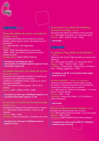 Marne
4 juin 2013 (suite)
Forum des métiers du secteur «sanitaire et
social» -Epernay
Présentation des métiers, des formations des secteurs
sanitaire, médico-social et social et Job dating services à
la personne.
Lieu : Palais des fêtes - Parc Roger Menu
Horaires :
10h00 - 12h00 : Job dating services à la personne
14h00 - 16h30 : Les métiers et formations du secteur
sanitaire et social
Co-organisateur : Espace métiers d’Epernay
Inscription au Job dating par mail à
monconseiller.51421@pole-emploi.fr jusqu’au 15 mai.
Entrée libre l’après-midi.
Les rendez-vous pros : les métiers de la force
de vente - Reims
Rencontres entre demandeurs d’emploi et entreprises qui
recrutent sur les métiers de commerciaux.
Conférences : les différents statuts, focale sur un métier :
négociateur immobilier
Lieu : Pôle emploi de Reims Jacquart - 80, rue du Dr
Lemoine
Horaires : 9h00 - 12h00 et 13h30 - 16h00
Inscription par mail à ape.51002@pole-emploi.fr ou à
l’accueil du pôle emploi jusqu’au 17 mai.
Ils recrutent ! Le métier de mécanicien poids
lourds - Reims
Présentation du métier et des formations dans ce secteur.
Lieu : Pôle emploi de Reims Hincmar - 40 ter, rue des
Capucins
Horaires : 9h00 - 12h00
Partenaires : OPCA des transports - Entreprises du secteur
Inscription par mail à ape.51483@pole-emploi.fr
jusqu’au 31 mai.
Ils recrutent ! Les métiers de la défense,
sécurité et incendie - Sézanne
Découverte des métiers de la défense et de la sécurité.
Lieu : Pôle emploi de Sézanne - 21, avenue Jean Jaurès
Horaires : 9h00 - 12h00 et 13h30 - 16h30
Entrée libre
5 juin 2013
Ils recrutent ! Les métiers de la viticulture
- Sézanne
Découverte des métiers et des formations du secteur de la
viticulture.
Lieu : Pôle emploi de Sézanne - 21, avenue Jean Jaurès
Horaires : 9h30 - 11h30 et 13h00 - 16h00
Partenaires : Mission locale – Espace métiers de Sézanne –
MSA – Chambre d’agriculture - CFPPA
Inscription au 39 49* et à l’accueil du pôle emploi,
jusqu’au 24 mai
Je crée ma boîte ! - Châlons-en-Champagne
Forum pour les demandeurs d’emploi ayant un projet
de création d’entreprise. Rencontre avec l’ensemble des
interlocuteurs intervenant dans ce domaine.
Lieu : Pôle emploi de Châlons-en-Champagne - 71, avenue
de la 2ème
Division Blindée
Horaires : 9h00 - 17h00
Partenaires : Réseau Créa Châlons - CCI de Châlons et
Sainte-Ménehould
Entrée libre
Forum recrutement Garde d’enfants - Reims
Entretiens avec des particuliers qui recrutent.
Lieu : Pôle emploi de ReimsVernouillet - 53, rueVernouillet
Horaires : 9h00 - 12h00
Partenaire : FEPEM (Fédération Particulier Employeur)
Inscription par mail à monconseiller2.51436@pole-
emploi.fr jusqu’au 30 mai
 