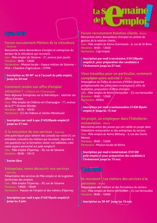 6 juin 2013
Forum recrutement Métiers de la viticulture
- Sézanne
Rencontres entre demandeurs d’emploi et entreprises du
secteur de la viticulture qui recrutent.
Lieu : Pôle emploi de Sézanne - 21, avenue Jean Jaurès
Horaires : 9h00 - 13h00
Partenaires : Mission locale – Espace métiers de Sézanne –
MSA – Chambre d’agriculture - CFPPA
Inscription au 39 49* ou à l’accueil du pôle emploi,
jusqu’au 24 mai
Comment rendre son offre d’emploi
attractive ? - Châlons-en-Champagne
Petit-déjeuner Entreprises sur la thématique : valoriser ses
offres d’emploi.
Lieu : Pôle emploi de Châlons-en-Champagne - 71, avenue
de la 2ème
Division Blindée
Horaires : 8h30 - 10h30
Partenaire : CCI de Châlons et Sainte-Ménehould
Inscription par mail à ape.51452@pole-emploi.fr
jusqu’au 31 mai.
A la rencontre de nos services - Epernay
Une autre façon pour obtenir des conseils sur votre CV, un
entretien, connaitre les métiers qui recrutent, répondre à
vos questions sur la formation, tester vos habiletés, créer
votre espace personnel sur pole-emploi.fr
Lieu : Pôle emploi d’Epernay - 30, rue de Sézanne
Horaires : 8h30 - 12h15
Entrée libre
Entreprises, venez découvrir nos services
- Epernay
Présentation des services de Pôle emploi et de la gestion
territoriale des emplois
Lieu : Pôle emploi d’Epernay - 30, rue de Sézanne
Horaires : 14h00 - 16h00
Partenaire : Maison de l’emploi et des métiers d’Epernay
Inscription par mail à ape.51421@pole-emploi.fr
jusqu’au 3 juin.
Forum recrutement Relation clients -Reims
Rencontres entre demandeurs d’emploi et centres de
gestion de la relation clients.
Lieu : Pôle emploi de Reims Clairmarais - 6, rue de St-Brice
Horaires : 9h30 - 13h00
Partenaire : Cap Emploi
Inscription par mail à servicentre.51012@pole-
emploi.fr, pour préparation des candidats à
l’événement jusqu’au 27 mai.
Vous travaillez pour un particulier, comment
compléter votre activité ?- Reims
Présentation de l’offre de services d’IPERIA (branche
professionnelle des particuliers employeurs), offre de
formation, proposition d’offres d’emploi.
Lieu : Pôle emploi de ReimsVernouillet - 53, rueVernouillet
Horaires : 9h00 - 12h00
Partenaire : IPERIA
Inscription par mail à santassosdom.51436 @pole-
emploi.fr jusqu’au 15 mai
Un projet, un employeur dans l’hôtellerie-
restauration - Reims
Rencontres entre des jeunes qui ont validé un projet dans
l’hôtellerie-restauration et des entreprises du secteur.
Lieu : Pôle emploi de Reims Bétheny - 3, rue des Docks
Rémois
Horaires : 9h00 - 12h00
Partenaire : Mission locale de Reims
Inscription par mail à hotelrestnet.51013@
pole-emploi.fr pour préparation des candidats à
l’événement jusqu’au 15 mai.
7 juin 2013
Ils recrutent ! Les métiers des services à la
personne - Reims
Présentation des métiers et des formations du secteur.
Lieu : Pôle emploi de ReimsVernouillet - 53, rueVernouillet
Horaires : 9h00 - 12h00
Inscription au 39 49* jusqu’au 15 mai.
 