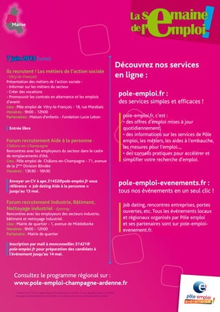 Consultez le programme régional sur :
www.pole-emploi-champagne-ardenne.fr
Marne
* Gratuit ou 0,11€, par appel depuis une ligne fixe ou une box. Si vous appelez depuis un mobile,
cet appel sera décompté de votre forfait ou facturé au prix d’une communication normale.
7 juin 2013 (suite)
Ils recrutent ! Les métiers de l’action sociale
-Vitry-le-François
Présentation des métiers de l’action sociale :
- Informer sur les métiers du secteur
- Créer des vocations
- Promouvoir les contrats en alternance et les emplois
d’avenir
Lieu : Pôle emploi de Vitry-le-François - 18, rue Marabais
Horaires : 9h00 - 12h00
Partenaires : Maison d’enfants - Fondation Lucie Lebon
Entrée libre
Forum recrutement Aide à la personne -
Châlons-en-Champagne
Rencontres avec les employeurs du secteur dans le cadre
de remplacements d’été.
Lieu : Pôle emploi de Châlons-en-Champagne - 71, avenue
de la 2ème
Division Blindée
Horaires : 13h30 - 16h30
Envoyer un CV à ape.51452@pole-emploi.fr sous
référence « Job dating Aide à la personne »
jusqu’au 13 mai.
Forum recrutement Industrie, Bâtiment,
Nettoyage industriel - Epernay
Rencontres avec les employeurs des secteurs industrie,
bâtiment et nettoyage industriel.
Lieu : Mairie de quartier - 1, avenue de Middelkerke
Horaires : 9h00 - 12h00
Partenaire : Mairie de quartier
Inscription par mail à monconseiller.51421@
pole-emploi.fr pour préparation des candidats à
l’événement jusqu’au 14 mai.
pole-emploi.fr :
des services simples et efficaces !
pole-emploi.fr, c’est :
• des offres d’emploi mises à jour
quotidiennement,
• des informations sur les services de Pôle
emploi, les métiers, les aides à l’embauche,
les mesures pour l’emploi...,
• des conseils pratiques pour accélérer et
simplifier votre recherche d’emploi.
pole-emploi-evenements.fr :
tous nos événements en un seul clic !
Job dating, rencontres entreprises, portes
ouvertes, etc.Tous les événements locaux
et régionaux organisés par Pôle emploi
et ses partenaires sont sur pole-emploi-
evenement.fr.
Découvrez nos services
en ligne :
 