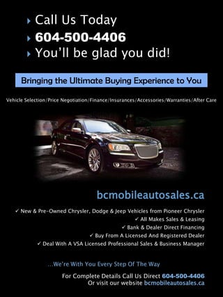    Call Us Today
           604-500-4406
           You’ll be glad you did!

      Bringing the Ultimate Buying Experience to You

Vehicle Selection/Price Negotiation/Finance/Insurances/Accessories/Warranties/After Care




                                     bcmobileautosales.ca
    New & Pre-Owned Chrysler, Dodge & Jeep Vehicles from Pioneer Chrysler
                                                      All Makes Sales & Leasing
                                                 Bank & Dealer Direct Financing
                                   Buy From A Licensed And Registered Dealer
             Deal With A VSA Licensed Professional Sales & Business Manager



                 …We’re With You Every Step Of The Way

                       For Complete Details Call Us Direct 604-500-4406
                               Or visit our website bcmobileautosales.ca
 
