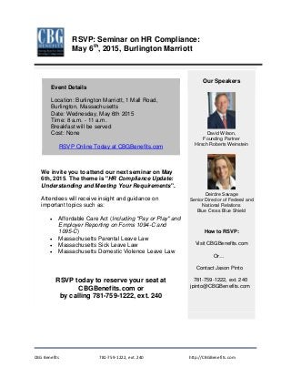 CBG Benefits 781-759-1222, ext. 240 http://CBGBenefits.com
Event Details
Location: Burlington Marriott, 1 Mall Road,
Burlington, Massachusetts
Date: Wednesday, May 6th 2015
Time: 8 a.m. - 11 a.m.
Breakfast will be served
Cost: None
RSVP Online Today at CBGBenefits.com
We invite you to attend our next seminar on May
6th, 2015. The theme is "HR Compliance Update:
Understanding and Meeting Your Requirements".
Attendees will receive insight and guidance on
important topics such as:
• Affordable Care Act (Including "Pay or Play" and
Employer Reporting on Forms 1094-C and
1095-C)
• Massachusetts Parental Leave Law
• Massachusetts Sick Leave Law
• Massachusetts Domestic Violence Leave Law
RSVP today to reserve your seat at
CBGBenefits.com or
by calling 781-759-1222, ext. 240
Our Speakers
David Wilson,
Founding Partner
Hirsch Roberts Weinstein
Deirdre Savage
Senior Director of Federal and
National Relations
Blue Cross Blue Shield
How to RSVP:
Visit CBGBenefits.com
Or…
Contact Jason Pinto
781-759-1222, ext. 240
jpinto@CBGBenefits.com
RSVP: Seminar on HR Compliance:
May 6th
, 2015, Burlington Marriott
 