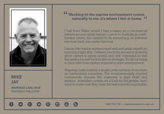 1300 792 750 | signatureoysters.com.au
I hail from Wales where I had a career as a commercial
fisherman and oyster farmer. I came to Australia as a self-
funded retiree, but needed to do something, so followed
my nose back into oyster farming.
I know the marine environment well and pride myself on
runningatightship.Ibelieveoneofthesecretstogrowing
good oysters is being careful and well organised so that
theproductiswelllookedafteratallstages.It’saboutbeing
in tune with how oysters respond to their environment.
WapengoLakeisfedbyasinglecreekrunningdownfrom
an overlooking mountain. The environmentally minded
community ensures the waterway is kept clean and
pristine. Australian oysters are a food for the people, and I
want to make sure they have the best experience possible.
Working in the marine environment comes
naturally to me, it’s where I feel at home
MIKE
JAY
WAPENGO LAKE, NSW
WAPENGO SHELLFISH
 