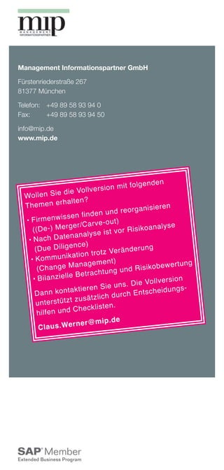 Management Informationspartner GmbH

Fürstenriederstraße 267
81377 München

Telefon: 	 +49 89 58 93 94 0
Fax: 	     +49 89 58 93 94 50

info@mip.de
www.mip.de




                                                      fo lg e n d e n
                                    e rs io n m it
  Wo ll e n S     ie d ie Vo ll v
                    rh a lt e n ?
  Themen e                                                    is ie re n
                                            n d re o rg a n
                       se  n fi n d e n u
  	 ir m e n w is
    F                               rv e -o u t)
     (( D e -)    M e rg e r/ C a                      is ik o a n a ly
                                                                        se
                                    s e is t v o r R
   	 a c h
     N            D a te n a n a ly
                        ence)
      (D u e D il ig                        Ve rä n d e ru
                                                             ng
                       ik a ti o n tr o tz
    	 K o m m u n                         t)
                           anagemen                     R is ik o b e w
                                                                         e rt u n g
         (C h a n g e M               h tu n g u n d
                        e B e tr a c
     	 il a n z ie ll
          B                                                        v e rs io n
                                                  s . D ie Vo ll
                           k ti e re n S ie u n                      id u n g s ­
      D a n n k o n ta                              h E n ts c h e
                         t zusä    tz li c h d u rc
         u n te rs tü tz                 te n .
         h il fe n u n d C h e c k li s
                                            .d e
                          rn e r@ m ip
          C la u s .We
 