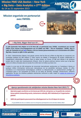 Le pôle Systematic Paris Région et la CCI Paris IDF, en partenariat avec l’AFDEL, reconduisent une seconde
édition d’une mission d’accompagnement aux US dédiée aux PME – TPE de l’analytique. L’AFDEL, dans le
cadre de l’animation de son hub à Boston, et de ses travaux gouvernementaux sur la structuration de la filière
Big Data, s’associe en effet à cette opération.
En 2012, l'administration Obama s’est placée comme chef de file de la filière du Big Data en consacrant une
enveloppe publique de 200 millions $. Cette manne est dédiée à l’émergence de projets collaboratifs et
d’applications industrielles concrètes. Dans le même temps, en France, 25 M€ sont alloués à de similaires
projets dans le cadre des Investissements d’Avenir. Ainsi, le cabinet américain Gartner estime que le Big Data
créera 4,4 millions d’emplois dans le monde d’ici à 2015 dont 1,9 million aux Etats Unis.
Il existe à ce jour plus de 100 entreprises de renommée internationale, positionnées sur l’analytique à Boston et
quelques milliers d’entreprises techno-users demandeuses de ces possibilités techniques induites. En effet,
l’excellence et le foisonnement technologiques confèrent au Massachussetts un positionnement privilégié sur
l’analytique grâce à son écosystème de pointe sur les bases de données, stockage, infrastructures, softwares
applications. De plus, les initiatives publiques volontaristes renforcent ce pôle, majeur en matière de recherche et
d’excellence analytique.
Le programme bénéfice
du soutien du Fonds Social
Européen et du Fonds Social Européen
de Développement Régional
« Big Data, Bigger Deal aux US …
 Opération jugée excellente ou très bonne par 83% des entreprises sur la qualité des contacts
locaux glanés (networking events, évènements collectifs, RDV individuels) et l’organisation
globale.
 100% des participants poursuivent leur développement sur les US depuis la mission.
(*) possibilité de mise en relation avec les entreprises participantes de la dernière édition 2012
Aperçu questionnaire de satisfaction mission Boston New York 2012 (*)
Le Programme AMBITION PME bénéficie du soutien de :Cette mission est proposée dans le cadre
du Programme AMBITION PME par :
Mission organisée en partenariat
avec l’AFDEL
Mission PME USA Boston – New York
« Big Data – Data Analytics » 2ème édition
du 14 au 21 septembre 2013
 