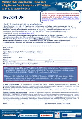 INSCRIPTION
 Nombre de places limitées à 7 PME innovantes franciliennes
 Le tarif forfaitaire de 2 850 € HT s’applique pour 1 collaborateur par PME participant aux vols prévus pour la
délégation (2nd accompagnateur à tarif non subventionné et à coûts réels de logistique, nous consulter pour un devis)
 Demande d’intérêt et inscription à la mission avant le 30 juin 2013 , à l’aide du coupon-réponse soit par :
- par courrier : à l’attention de Matthias FILLE, CCIP / DGA AEI/ DCI, 2 rue de Viarmes 75040 Paris cedex 01
- par email : à l’attention de mfille@cci-paris-idf.fr
- Votre bulletin d’inscription devra être accompagné d’un chèque ou d’un virement d’acompte
 Inscription confirmée après validation de la démarche avec les conseillers CCI Paris IDF, puis réception de l’acompte
 Le cahier des charges devra être fourni pour le 30 juin 2013 au plus tard.
 Cette action est menée dans le cadre du Programme Ambition PME. A ce titre, elle est soumise au régime
d’aides publiques De Minimis. Nos conseillers vous adresseront une information à ce sujet
.........................................................................................................
Nom/Prénom : ...........................................................................................................................................
Fonction :....................................................................................................................................................
Agissant pour le compte de l’entreprise désignée ci-après :
Société : ............................................... ......................................................................................................
Adresse : .....................................................................................................................................................
Code postal : ................ Ville : ....................................................................................................................
Téléphone :……………………………………. Télécopie :…………………………….. Email ............................................
Secteur d'activité : ………………………………………………………………… Site internet.................................. .........
Merci de mentionner obligatoirement votre n° Siret : …………………………………………………………………………..
Le tarif de 2 850 €HT comprend : Les vols internationaux Paris- Boston New York-Paris • Le transfert en train Boston New York • L’hébergement • Le
séminaire de préparation et de suivi post-mission • L’encadrement de la mission et la logistique sur place • Le programme individualisé de rendez-vous
• Les journées collectives, workshops , soirée(s) networking • Forfait ESTA d’immigration aux USA.
Prévoir en sus : Coûts du transport vers les rendez-vous individuels • Repas non compris au programme collectif • Forfait ESTA d’immigration aux USA
Conditions d’annulation et de remboursement : 1. Annulation par l'organisateur : l’organisateur se réserve le droit d'annuler la mission, totalement ou
partiellement, si les participants ne sont pas assez nombreux ou si un événement imprévu empêche la préparation ou le bon déroulement de la mission.
Dans ces deux cas, une solution sera négociée individuellement avec les entreprises participantes (retour du chèque, transformation de la mission
collective en mission individuelle ou autre…). 2. Annulation par l'entreprise : en cas d'annulation avant le 30 juin 2013 inclus, le chèque d'acompte sera
retourné sans délai à l'entreprise. Passé cette date, la réservation est considérée comme ferme et les règlements acquis à la CCI Paris Ile de France. 3. Le
coût de l'opération peut être révisé en cas de fluctuation monétaire importante ou de toute autre composante, imprévue, de l'opération.
Fait à ……………………………, le ………………….…………… Signature et cachet de l'entreprise
Le programme bénéfice
du soutien du Fonds Social
Européen et du Fonds Social Européen
de Développement Régional
Le Programme AMBITION PME bénéficie du soutien de :Cette mission est proposée dans le cadre
du Programme AMBITION PME par :
Les PME participant aux missions internationales du plan filière
Ambition PME devront être adhérentes au jour du départ de la
mission au pôle de compétitivité Systematic Paris - Région :
formulaire et conditions d’adhésion, ensemble des services
proposés par le pôle.
 S’inscrit à la Mission USA (du 14/09/2013 au 21/09/2013) et joint un chèque d’acompte ou virement
de 1022,58 € TTC (855 € HT) à l’ordre de la CCI Paris Ile de France, correspondant à 30% du montant
forfaitaire. Solde de 2 386,02 € TTC (1995 € HT) à régler avant le 01/08/2013
 Agence : BNP Paribas Paris Etoile Ent. (00813). N° de compte : 00021751178, Code Banque : 30004,
Code Agence : 00806, RIB : 07, IBAN : FR76 3000 4008 0600 0217 5117 807, BIC : BNPAFRPPPGA.
Préciser : « Mission plan filière OSC USA »
Mission PME USA Boston – New York
« Big Data – Data Analytics » 2ème édition
du 14 au 21 septembre 2013
 