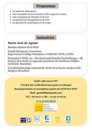 Marie José de Aguiar
Membre titulaire de la FF2P
Gestalt thérapeute, Formatrice,
Superviseure à Indigo Formation, à GESTALT-IFFP, à l’EPG
Formation à l’EPG, au « Developmental Somatic Psychotherapy » (R.
Franck. New York), à l’approche gestaltiste des Relations d’Objets
(G.Delisle. Montréal).
A la phénoménologie existentielle, Ecole de la Dasein Analyse (Ado
Huygens Bruxelles).
• La notion de phénomène
• Une conception de la conscience et des rapports à autrui
• Une conception de l’homme et de l’art
• La question de l’imagination et de l’art
• La question de la perception et du corps
Tarif : 480 euros TTC
(Tarif à titre individuel sans prise en charge)
Renseignements et inscription auprès de GESTALT-IFFP
Mail : gestaltiffp@gmail.com
Tél. : 06 09 01 17 86 – 01 39 70 60 39
www.gestalt-iffp.fr
Programme
Animatrice
 
