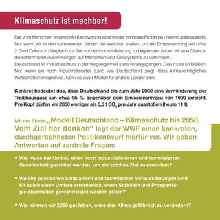 Klimaschutz ist machbar!
Der vom Menschen verursachte Klimawandel ist eines der zentralen Probleme unseres Jahrhunderts.
Nur wenn wir in den kommenden Jahren die Weichen stellen, um die Erderwärmung auf unter
2 Grad Celsius im Vergleich zur Zeit vor der Industrialisierung zu begrenzen, haben wir eine Chance,
die schlimmsten Auswirkungen auf Menschen und Ökosysteme zu verhindern.
Deutschland ist im Klimaschutz in der Vergangenheit stets vorangegangen. Dies muss so bleiben.
Nur wenn ein hoch industrialisiertes Land wie Deutschland zeigt, dass klimaverträgliches
Wirtschaften möglich ist, kann es auch Modell für andere Länder sein.

Konkret bedeutet das, dass deutschland bis zum Jahr 2050 eine Verminderung der
treibhausgase um etwa 95 % gegenüber dem emissionsniveau von 1990 erreicht.
Pro Kopf dürfen wir 2050 weniger als 0,5 t co2 pro Jahr ausstoßen (heute 11 t).


Mit der studie „Modell
                deutschland – Klimaschutz bis 2050.
Vom Ziel her denken“ legt der WWF einen konkreten,
durchgerechneten Politikentwurf hierfür vor. Wir geben
antworten auf zentrale Fragen:
• Wie muss der umbau einer hoch industrialisierten und technisierten
  Gesellschaft gestaltet werden, um ein solches Ziel zu erreichen?

• Welche politischen leitplanken und technischen Voraussetzungen sind
  für solch einen umbau erforderlich, wenn stabilität und Prosperität
  gleichermaßen gewährleistet werden sollen?

• Wie können wir 2050 gut leben, ohne das Klima gefährlich zu verändern?
 