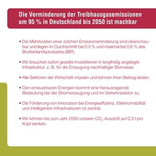 Die Verminderung der Treibhausgasemissionen
um 95 % in Deutschland bis 2050 ist machbar


• Die Mehrkosten einer solchen Emissionsminderung sind überschau-
  bar und liegen im Durchschnitt bei 0,3 % und maximal bei 0,6 % des
  Bruttoinlandsproduktes (BIP).

• Wir brauchen sofort gezielte Investitionen in langfristig angelegte
  Infrastruktur, z. B. für die Erzeugung nachhaltiger Biomasse.

• Alle Sektoren der Wirtschaft müssen und können ihren Beitrag leisten.

• Den erneuerbaren Energien kommt eine herausragende
  Bedeutung bei der Stromerzeugung und im Verkehrssektor zu.

• Die Förderung von Innovation bei Energieeffizienz, Elektromobilität
  und intelligenten Infrastrukturen ist zentral.

• Wir können bis zum Jahr 2050 unseren CO2-Ausstoß auf 0,3 t pro
  Kopf senken.


In diesem Flyer finden Sie die wichtigsten Ergebnisse für die einzelnen Wirtschaftsbereiche.
 