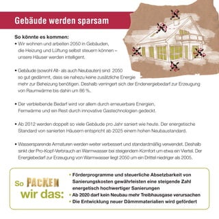 Gebäude werden sparsam
so könnte es kommen:
• Wir wohnen und arbeiten 2050 in Gebäuden,
  die Heizung und Lüftung selbst steuern können –
  unsere Häuser werden intelligent.

• Gebäude (sowohl Alt- als auch Neubauten) sind 2050
  so gut gedämmt, dass sie nahezu keine zusätzliche Energie
  mehr zur Beheizung benötigen. Deshalb verringert sich der Endenergiebedarf zur Erzeugung
  von Raumwärme bis dahin um 86 %.

• Der verbleibende Bedarf wird vor allem durch erneuerbare Energien,
  Fernwärme und ein Rest durch innovative Gastechnologien gedeckt.

• Ab 2012 werden doppelt so viele Gebäude pro Jahr saniert wie heute. Der energetische
  Standard von sanierten Häusern entspricht ab 2025 einem hohen Neubaustandard.

• Wassersparende Armaturen werden weiter verbessert und standardmäßig verwendet. Deshalb
  sinkt der Pro-Kopf-Verbrauch an Warmwasser bei steigendem Komfort um etwa ein Viertel. Der
  Energiebedarf zur Erzeugung von Warmwasser liegt 2050 um ein Drittel niedriger als 2005.


                          • Förderprogramme und steuerliche absetzbarkeit von
                            sanierungskosten gewährleisten eine steigende Zahl
so                          energetisch hochwertiger sanierungen
  wir das:                • ab 2020 darf kein neubau mehr treibhausgase verursachen
                          • die entwicklung neuer dämmmaterialien wird gefördert
 