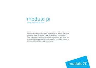 www.modulo-pi.com
modulo pi
Modulo Pi designs the next generation of Media Servers:
intuitive, user-friendly, creative and fully integrated.
The extensive capabilities of our solutions will help you
create stunning visual experiences for everyday shows or
the most breathtaking productions.
 