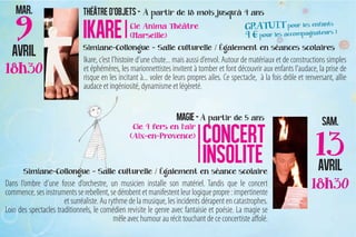 Ikare, c’est l’histoire d’une chute... mais aussi d’envol. Autour de matériaux et de constructions simples
                               et éphémères, les marionnettistes invitent à tomber et font découvrir aux enfants l’audace, la prise de
                               risque en les incitant à... voler de leurs propres ailes. Ce spectacle, à la fois drôle et renversant, allie
                               audace et ingéniosité, dynamisme et légèreté.




Dans l’ombre d’une fosse d’orchestre, un musicien installe son matériel. Tandis que le concert
commence, ses instruments se rebellent, se dérobent et manifestent leur logique propre : impertinente
                       et surréaliste. Au rythme de la musique, les incidents dérapent en catastrophes.
Loin des spectacles traditionnels, le comédien revisite le genre avec fantaisie et poésie. La magie se
                                            mêle avec humour au récit touchant de ce concertiste affolé.
 