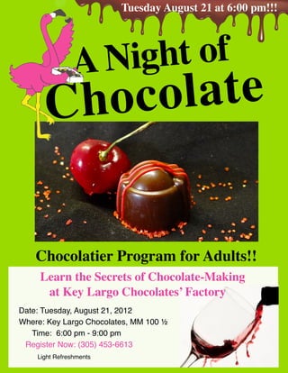 Tuesday August 21 at 6:00 pm!!!




               A Night of
      C hoc olate


    Chocolatier Program for Adults!!
     Learn the Secrets of Chocolate-Making
      at Key Largo Chocolates’ Factory
Date: Tuesday, August 21, 2012
Where: Key Largo Chocolates, MM 100 ½
   Time: 6:00 pm - 9:00 pm
 Register Now: (305) 453-6613
    Light Refreshments
 