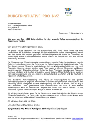 BÜRGERINITIATIVE PRO NVZ 
Stadt Rosenheim 
Frau Oberbürgermeisterin Bauer 
Königstraße 24 
83024 Rosenheim 
Rosenheim, 17. November 2014 
Übergabe von fast 4.000 Unterschriften für das geplante Nahversorgungszentrum im 
Rosenheimer Norden 
Sehr geehrte Frau Oberbürgermeisterin Bauer, 
mit großer Freude übergeben wir, die Bürgerinitiative PRO NVZ, Ihnen heute fast 4.000 
Unterschriften der Bürgerinnen und Bürger aus dem Rosenheimer Norden und Umgebung, die den 
Bau des bereits seit langem geplanten Nahversorgungszentrums sowie die Anbindung der 
Marienberger Straße an die Westerndorfer Straße unterstützen möchten und sich eine zeitnahe 
Realisierung wünschen. 
Die Bürgerinnen und Bürger fordern eine zeitgemäße und attraktive Einkaufsmöglichkeit an zentraler 
Stelle im Norden Rosenheims. Die Reduzierung der Einkaufswege spielt dabei eine wichtige Rolle. 
Den Bürgerinnen und Bürgern ist es ein Anliegen, für Ihren Wocheneinkauf nicht mehr quer durch 
Rosenheim fahren zu müssen, sondern kurze Wege nutzen zu können. Bürgerinnen und Bürgern 
aus angrenzenden Ortschaften, die ihren Einkauf auf ihrem Arbeitsweg nach bzw. aus Rosenheim 
kommend erledigen, sind ebenfalls Unterstützer unserer Initiative. Mit der Schaffung des geplanten 
Nahversorgungszentrums wird ein attraktiver Einkaufsstandort geschaffen und die Kaufkraft in 
Rosenheim erhalten bzw. erhöht. 
Eine zusätzliche Verkehrsbelastung wird häufig als Gegenargument für das geplante 
Nahversorgungszentrum angeführt. Wir möchten an dieser Stelle gerne noch einmal auf die, Ihrer 
Verwaltung bereits vorliegende, aktuelle Verkehrsplanung von Prof. Dr. Kurzak, vom 21. August 
2014 hinweisen. Diese gewährleistet eine Verkehrsqualität der Stufe A. Eine bessere 
Verkehrsqualität kann mit realistischen eingesetzten Mitteln nicht erreicht werden. Zu Ihrer 
Information fügen wir diese Planung als Anlage zu diesem Schreiben bei. 
Wir würden uns sehr freuen, wenn Sie die Sammlung so vieler Unterschriften der Bürgerinnen und 
Bürger als Signal sehen, die Planung des Nahversorgungszentrums im Rosenheimer Norden weiter 
voran zu treiben und bald erfolgreich zur Ausführung zu bringen. 
Wir wünschen Ihnen dafür viel Erfolg. 
Mit bestem Dank und freundlichen Grüßen 
Bürgerinitiative PRO NVZ im Auftrag von 3.644 Bürgerinnen und Bürgern 
Kujtim Ljaci 
Vorsitzender der Bürgerinitiative PRO NVZ 83022 Rosenheim, Sandstraße 10 Email k.ljaci@web.de 
 