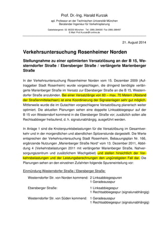 Prof. Dr.-Ing. Harald Kurzak 
apl. Professor an der Technischen Universität München 
Beratender Ingenieur für Verkehrsplanung 
Gabelsbergerstr. 53 80333 München Tel. (089) 284000 Fax (089) 288497 
E-Mail: Prof.Kurzak@t-online.de 
21. August 2014 
Verkehrsuntersuchung Rosenheimer Norden 
Stellungnahme zu einer optimierten Versatzlösung an der B 15, We-sterndorfer 
Straße / Ebersberger Straße / verlängerte Marienberger 
Straße 
In der Verkehrsuntersuchung Rosenheimer Norden vom 15. Dezember 2009 (Auf-traggeber 
Stadt Rosenheim) wurde vorgeschlagen, die dringend benötigte verlän-gerte 
Marienberger Straße im Versatz zur Ebersberger Straße an die B 15, Western-dorfer 
Straße anzubinden. Bei einer Versatzlänge von 60 – max. 70 Metern (Abstand 
der Straßenmittelachsen) ist eine Koordinierung der Signalanlagen sehr gut möglich. 
Mittlerweile wurde die im Gutachten vorgeschlagene Versatzlösung planerisch weiter 
optimiert. Die aktuellen Planungen sehen eine doppelte Linksabbiegespur auf der 
B 15 von Westerndorf kommend in die Ebersberger Straße vor; zusätzlich sollen alle 
Rechtsabbieger freilaufend, d. h. signalunabhängig, ausgeführt werden. 
In Anlage 1 sind die Knotenpunktsbelastungen für die Versatzlösung im Gesamtver-kehr 
und in der morgendlichen und abendlichen Spitzenstunde dargestellt. Die Werte 
entsprechen der Verkehrsuntersuchung Stadt Rosenheim, Bebauungsplan Nr. 166, 
ergänzende Nutzungen „Marienberger Straße Nord“ vom 13. Dezember 2011, Abbil-dung 
4 (Verkehrsbelastungen 2011 mit verlängerter Marienberger Straße, Nahver-sorgungszentrum 
und zusätzlichem Mischgebiet) und stellen hinsichtlich der Ver-kehrsbelastungen 
und der Leistungsberechnungen den ungünstigsten Fall dar. Die 
Planungen sehen an den einzelnen Zufahrten folgende Spureneinteilung vor: 
Einmündung Westerndorfer Straße / Ebersberger Straße: 
Westerndorfer Str. von Norden kommend: 2 Linksabbiegespuren 
1 Geradeausspur 
Ebersberger Straße: 1 Linksabbiegespur 
1 Rechtsabbiegespur (signalunabhängig) 
Westerndorfer Str. von Süden kommend: 1 Geradeausspur 
1 Rechtsabbiegespur (signalunabhängig) 
 