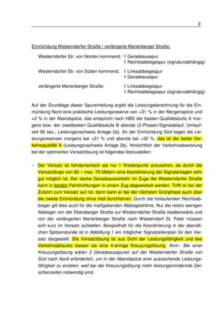 2 
Einmündung Westerndorfer Straße / verlängerte Marienberger Straße: 
Westerndorfer Str. von Norden kommend: 1 Geradeausspur 
1 Rechtsabbiegespur (signalunabhängig) 
Westerndorfer Str. von Süden kommend: 1 Linksabbiegespur 
1 Geradeausspur 
verlängerte Marienberger Straße: 1 Linksabbiegespur 
1 Rechtsabbiegespur (signalunabhängig) 
Auf der Grundlage dieser Spureinteilung ergibt die Leistungsberechnung für die Ein-mündung 
Nord eine praktische Leistungsreserve von +31 % in der Morgenspitze und 
+2 % in der Abendspitze, das entspricht nach HBS der besten Qualitätsstufe A mor-gens 
bzw. der zweitbesten Qualitätsstufe B abends (3-Phasen-Signalablauf, Umlauf-zeit 
90 sec.; Leistungsnachweis Anlage 2a). An der Einmündung Süd liegen die Lei-stungsreserven 
morgens bei +21 % und abends bei +32 %, das ist die beste Ver-kehrsqualität 
A (Leistungsnachweis Anlage 2b). Hinsichtlich der Verkehrsabwicklung 
bei der optimierten Versatzlösung ist folgendes festzustellen: 
− Der Versatz ist fahrdynamisch als nur 1 Knotenpunkt anzusehen, da durch die 
Versatzlänge von 60 – max. 70 Metern eine Koordinierung der Signalanlagen sehr 
gut möglich ist. Der starke Geradeausverkehr im Zuge der Westerndorfer Straße 
kann in beiden Fahrtrichtungen in einem Zug abgewickelt werden. Trifft er bei der 
Zufahrt zum Versatz auf rot, dann kann er bei der nächsten Grünphase auch über 
die zweite Einmündung ohne Halt durchfahren. Durch die freilaufenden Rechtsab-bieger 
gilt dies auch für die maßgebenden Abbiegeströme. Nur die relativ wenigen 
Abbieger von der Ebersberger Straße zur Westerndorfer Straße stadteinwärts und 
von der verlängerten Marienberger Straße nach Westerndorf St. Peter müssen 
sich kurz im Versatz aufstellen. Beispielhaft für die Koordinierung in der abendli-chen 
Spitzenstunde ist in Abbildung 1 ein möglicher Signalzeitenplan für den Ver-satz 
dargestellt. Die Versatzlösung ist aus Sicht der Leistungsfähigkeit und des 
Verkehrsablaufes besser als eine 4-armige Kreuzungslösung. Anm.: Bei einer 
Kreuzungslösung wären 2 Geradeausspuren auf der Westerndorfer Straße von 
Süd nach Nord erforderlich, um in der Abendspitze eine ausreichende Leistungs-fähigkeit 
zu erzielen, weil bei der Kreuzungslösung mehr leistungsmindernde Zwi-schenzeiten 
notwendig sind. 
 