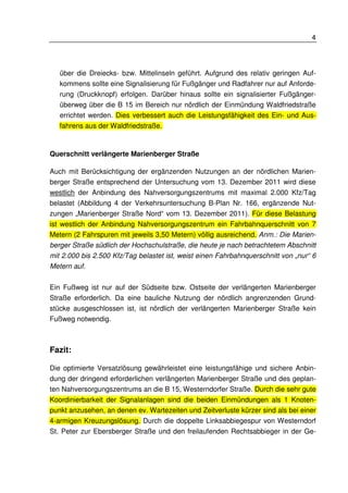 4 
über die Dreiecks- bzw. Mittelinseln geführt. Aufgrund des relativ geringen Auf-kommens 
sollte eine Signalisierung für Fußgänger und Radfahrer nur auf Anforde-rung 
(Druckknopf) erfolgen. Darüber hinaus sollte ein signalisierter Fußgänger-überweg 
über die B 15 im Bereich nur nördlich der Einmündung Waldfriedstraße 
errichtet werden. Dies verbessert auch die Leistungsfähigkeit des Ein- und Aus-fahrens 
aus der Waldfriedstraße. 
Querschnitt verlängerte Marienberger Straße 
Auch mit Berücksichtigung der ergänzenden Nutzungen an der nördlichen Marien-berger 
Straße entsprechend der Untersuchung vom 13. Dezember 2011 wird diese 
westlich der Anbindung des Nahversorgungszentrums mit maximal 2.000 Kfz/Tag 
belastet (Abbildung 4 der Verkehrsuntersuchung B-Plan Nr. 166, ergänzende Nut-zungen 
„Marienberger Straße Nord“ vom 13. Dezember 2011). Für diese Belastung 
ist westlich der Anbindung Nahversorgungszentrum ein Fahrbahnquerschnitt von 7 
Metern (2 Fahrspuren mit jeweils 3,50 Metern) völlig ausreichend. Anm.: Die Marien-berger 
Straße südlich der Hochschulstraße, die heute je nach betrachtetem Abschnitt 
mit 2.000 bis 2.500 Kfz/Tag belastet ist, weist einen Fahrbahnquerschnitt von „nur“ 6 
Metern auf. 
Ein Fußweg ist nur auf der Südseite bzw. Ostseite der verlängerten Marienberger 
Straße erforderlich. Da eine bauliche Nutzung der nördlich angrenzenden Grund-stücke 
ausgeschlossen ist, ist nördlich der verlängerten Marienberger Straße kein 
Fußweg notwendig. 
Fazit: 
Die optimierte Versatzlösung gewährleistet eine leistungsfähige und sichere Anbin-dung 
der dringend erforderlichen verlängerten Marienberger Straße und des geplan-ten 
Nahversorgungszentrums an die B 15, Westerndorfer Straße. Durch die sehr gute 
Koordinierbarkeit der Signalanlagen sind die beiden Einmündungen als 1 Knoten-punkt 
anzusehen, an denen ev. Wartezeiten und Zeitverluste kürzer sind als bei einer 
4-armigen Kreuzungslösung. Durch die doppelte Linksabbiegespur von Westerndorf 
St. Peter zur Ebersberger Straße und den freilaufenden Rechtsabbieger in der Ge- 
 
