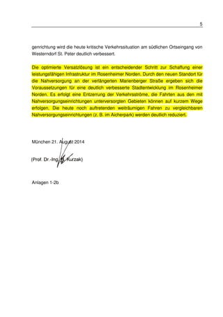 5 
genrichtung wird die heute kritische Verkehrssituation am südlichen Ortseingang von 
Westerndorf St. Peter deutlich verbessert. 
Die optimierte Versatzlösung ist ein entscheidender Schritt zur Schaffung einer 
leistungsfähigen Infrastruktur im Rosenheimer Norden. Durch den neuen Standort für 
die Nahversorgung an der verlängerten Marienberger Straße ergeben sich die 
Voraussetzungen für eine deutlich verbesserte Stadtentwicklung im Rosenheimer 
Norden. Es erfolgt eine Entzerrung der Verkehrsströme, die Fahrten aus den mit 
Nahversorgungseinrichtungen unterversorgten Gebieten können auf kurzem Wege 
erfolgen. Die heute noch auftretenden weiträumigen Fahren zu vergleichbaren 
Nahversorgungseinrichtungen (z. B. im Aicherpark) werden deutlich reduziert. 
München 21. August 2014 
Anlagen 1-2b 
 