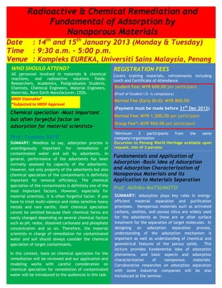 Radioactive & Chemical Remediation and
               Fundamental of Adsorption by
                   Nanoporous Materials
Date : 14th and 15th January 2013 (Monday & Tuesday)
Time : 9:30 a.m. – 5:00 p.m.
Venue : Kompleks EUREKA, Universiti Sains Malaysia, Penang
 WHO SHOULD ATTEND?                                          REGISTRATION FEES
 All personnel involved in materials & chemical              Covers training materials, refreshments including
 reactions, and radioactive solutions fields:                lunch and Certificate of Attendance
 Researchers, Academics, Postgraduates Students,
 Chemists, Chemical Engineers, Material Engineers,           Student Fee: MYR 600.00 per participant
 Materials, Rare Earth Manufacturer, CEOs.                   (Proof of Student I.D. is compulsory)
 HRDF Claimable*                                             Normal Fee (Early Bird): MYR 800.00
 *Subjected to HRDF Approval
                                                             (Payment must be made before 31th Dec 2012)
 Chemical speciation -Most important
                                                             Normal Fee: MYR 1,200.00 per participant
 but often forgetful factor on
                                                             Group Fee*: MYR 960.00 per participant
 adsorption for material scientists-
                                                             *Minimum    3    participants from    the    same
 Prof. Tsutomu SATO                                          company/organization
 SUMMARY: Needless to say, adsorption process is             Excursion to Penang World Heritage available upon
 unambiguously important for remediation of                  request, min of 3 persons
 contaminated water and soil by adsorbents. In
                                                             Fundamentals and Application of
 general, performance of the adsorbents has been
 normally assessed by capacity of the adsorbents.            Adsorption -Basic idea of Adsorption
 However, not only property of the adsorbents but also       and Adsorption1,400.00 per participant
                                                             Normal Fee: MYR
                                                                              Characterization of
 chemical speciation of the contaminants is definitely       Nanoporous Materials and its
 important for removal efficiency. The chemical              Group Fee : MYR X,XXX.00 per participant
                                                             Application to Materials Separation
 speciation of the contaminants is definitely one of the
                                                             Prof. Akihiko MATSUMOTO
                                                             (Minimum 3 participants from            the   same
 most important factors. However, especially for
 material scientists, it is often forgetful factor. If you   company/organization) plays key roles in energy-
                                                             SUMMARY: Adsorption                             )
 have to treat multi-valence and redox sensitive heavy       efficient material separation and purification
 metals and rare earths, their chemical speciation           processes. Nanoporous materials such as activated
 cannot be omitted because their chemical forms are          carbons, zeolites, and porous silica are widely used
 easily changed depending on several chemical factors        for the adsorbents as these are or after surface
 such as pH, redox, dissolved carbonate and phosphate        treatment for the separation of target molecules. In
 concentration and so on. Therefore, the material            designing an adsorption separation process,
 scientists in charge of remediation for contaminated        understanding of the adsorption mechanism is
 water and soil should always consider the chemical          important as well as understanding of chemical and
 speciation of target contaminants.                          geometrical features of the porous solids. This
                                                             lecture provides fundamental idea of adsorption
 In this context, basis on chemical speciation for the       phenomena, and basic aspects and adsorption
 remediation will be reviewed and our application and        characterization     of    nanoporous     materials.
 modeling works with careful consideration on                Corroborative researches on adsorption separation
 chemical speciation for remediation of contaminated         with some industrial companies will be also
 water will be introduced to the audiences in this talk.     introduced at the seminar.
 