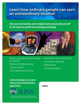 Learn how ordinary people can earn
an extraordinary income!

Start your own business, earn residual income and position yourself
for the explosive growth in an emerging technology.




Now you can change the direction and qual-        • Work where you want, when you want
ity of your life!                                 • No inventory or sales quotas
Benefits of the 5LINX opportunity:                • Willable income
• Be your own boss!                               • Start dreaming again !!!
• Earn multiple streams of income


Contact me today so I can share
with you this exciting business
opportunity!                                     Contact:
                                                 Representative name
                                                 Address
                                                 City, State Zip
                                                 Phone Number
Cutting Edge Technology. Dynamic Distribution.   e-mail contact
 