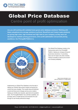 Global Price Database
Centre point of proﬁt optimization
Are you still working with outdated home grown price database solutions? Working with
these suboptimal price storage solutions (e.g Excel, SharePoint and Custom made solutions)
are giving high costs, high workload and high risks to your company, as they were not
developed to maintain pricing governance, drive proﬁt optimization and provide pricing
excellence. Our Pricing360 Platform is.
The Global Price Database module is the
linking centre point of our Pricing360
Platform, helping you manage pricing and
governance structures. It is providing
clean and rich data to the other modules,
making it possible to reduce price erosion
and increase proﬁtability.
Phone: +40 75 903 2353 / +40 75 903 23 54 | info@pricing360.com | www.pricing360.com
Implementing our Global Price Database is the ﬁrst step in
helping you maintain high product margins and giving you
control over price changes. This module stores all historical,
current and future price changes and any price violation,
helping you handle price requests, approvals and escalation
tasks. The Pricing360 Platform has unlimited scalability, can
be easily used on mobile devices and empowers the user
through its user friendly self-service design.
Easy to store information in one
place and reference it in multiple places
21218_Flyer_P360 Global Price Database.indd 1 17/02/17 21:05
 