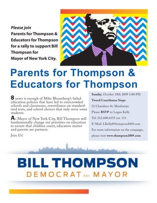 Please join                         Please join
Parents for Thompson &
Educators for Thompson
for a rally to support Bill
Thompson for
Mayor of New York City.


Parents for Thompson &
Educators for Thompson
                                                      Sunday, October 18th 2009 1:00 PM
8 years is enough of Mike Bloomberg’s failed          Tweed Courthouse Steps
education policies that have led to overcrowded
schools and classrooms, overreliance on standard-     52 Chambers St. Manhattan
ized tests, and school choices that only serve some
students.                                             Please RSVP to Logan Kelly

As Mayor of New York City, Bill Thompson will         Tel: 212.608.6555 ext. 111
fundamentally change our priorities on education      E-Mail: LKelly@thompson2009.com
to ensure that children count, educators matter
and parents are partners.                             For more information on the campaign,
Join Us!                                              please visit www.thompson2009.com
 