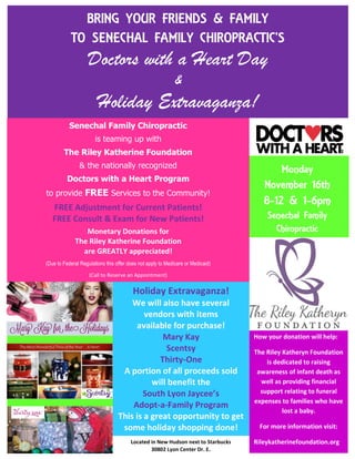 BRING YOUR FRIENDS & FAMILY
TO SENECHAL FAMILY CHIROPRACTIC’S
Doctors with a Heart Day
&
Holiday Extravaganza!
Monday
November 16th
8-12 & 1-6pm
Senechal Family
Chiropractic
www.SenechalFamilyChiropractic.com
Senechal Family Chiropractic
is teaming up with
The Riley Katherine Foundation
& the nationally recognized
Doctors with a Heart Program
to provide FREE Services to the Community!
FREE Adjustment for Current Patients!
FREE Consult & Exam for New Patients!
Monetary Donations for
The Riley Katherine Foundation
are GREATLY appreciated!
(Due to Federal Regulations this offer does not apply to Medicare or Medicaid)
(Call to Reserve an Appointment)
248-486-4000
Holiday Extravaganza!
We will also have several
vendors with items
available for purchase!
Mary Kay
Scentsy
Thirty-One
A portion of all proceeds sold
will benefit the
South Lyon Jaycee’s
Adopt-a-Family Program
This is a great opportunity to get
some holiday shopping done!
How your donation will help:
The Riley Katheryn Foundation
is dedicated to raising
awareness of infant death as
well as providing financial
support relating to funeral
expenses to families who have
lost a baby.
For more information visit:
Rileykatherinefoundation.orgLocated in New Hudson next to Starbucks
30802 Lyon Center Dr. E.
 