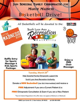 Join Senechal Family Chiropractic for
March Madness
B sketb ll Drive!
All Basketballs will be donated to the:
Help Senechal Family Chiropractic support the
South Lyon Area Recreation Authority:
Donate a NEW Basketball (size 28.5 Intermediate) and receive a
FREE Adjustment if you are a Current Patient & a
FREE Chiropractic Consultation & Exam if you are a New Patient
*Due to Federal Regulations this offer does not apply to Medicare or Medicaid
Enjoy a
FREE
Chair
Massage!
Raffle Entry
for Sports
Massage &
Kids Sports
Package!
30802 Lyon Center Dr. E. New Hudson, MI 48165 ph:248-486-4000
Tuesday, March 29th
 