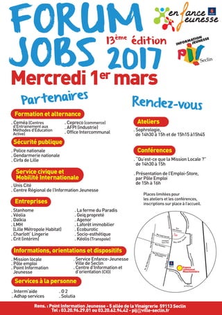 Formation et alternance
FORUM
JOBS 2017
Mercredi1er mars
13
ème
édition
. Stanhome
. Véolia
. Dalkia
. LMH
(Lille Métropole Habitat)
. Charlott’ Lingerie
. Crit (intérim)
. La ferme du Paradis
. Geiq propreté
. Agenor
. Laforêt immobilier
. Ecoburotic
. Socio-esthétique
. Kéolis (Transpole)
Sécurité publique
Services à la personne
Entreprises
BoulevardHentgès
RueJean-BaptisteLebas
RueP.Semard
Rue
du Fourchon
Mairie
Collégiale
Saint-Piat
AutorouteA1
Rue
Abbé Bonpain
Rue Jean-Jau
rès
RuedeWattiessart
Avenue Jud
es-Blanckaert
Rue Sadi Carnot
Rue Fenelon
Av.desMarronniers
RueMarxDormoy
Rue des comtesse
de Flandre
RueRogerBouvry
. Police nationale
. Gendarmerie nationale
. Cirfa de Lille
Rens. : Point Information Jeunesse - 5 allée de la Vinaigrerie 59113 Seclin
Tel : 03.20.96.29.01 ou 03.20.62.94.42 - pij@ville-seclin.fr
Espace
communal
Mouchonnière
. Interm’aide
. Adhap services
. O 2
. Solutia
Service civique et
Mobilité Internationale
. Unis Cité
. Centre Régional de l’Information Jeunesse
Informations, orientations et dispositifs
Partenaires
. Ceméa (Centres
d'Entrainement aux
Méthodes d'Education
Active)
. Cepreco (commerce)
. AFPI (industrie)
. Office Intercommunal
.Mission locale
. Pôle emploi
. Point Information
Jeunesse
. Service Enfance-Jeunesse
Ville de Seclin
. Centre d’Information et
d’orientation (CIO)
Rendez-vous
Ateliers
. Sophrologie,
de 14h30 à 15h et de 15h15 à15h45
Conférences
. “Qu’est-ce que la Mission Locale ?”
de 14h30 à 15h
. Présentation de l’Emploi-Store,
par Pôle Emploi
de 15h à 16h
Places limitées pour
les ateliers et les conférences,
inscriptions sur place à l’accueil.
 